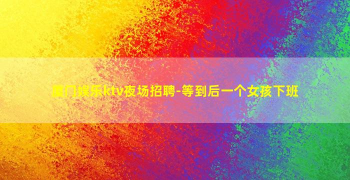 厦门娱乐ktv夜场招聘-等到后一个女孩下班